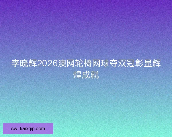 李晓辉2026澳网轮椅网球夺双冠彰显辉煌成就