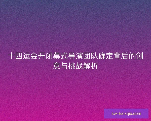 十四运会开闭幕式导演团队确定背后的创意与挑战解析